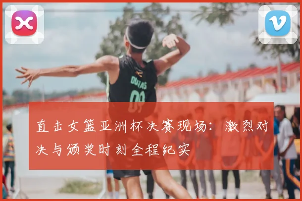 直击女篮亚洲杯决赛现场：激烈对决与颁奖时刻全程纪实