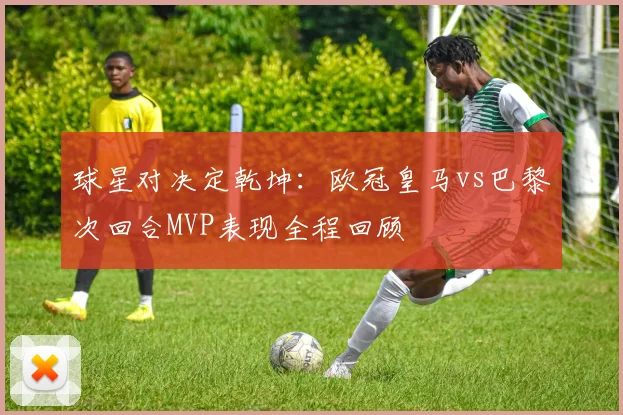 球星对决定乾坤：欧冠皇马vs巴黎次回合MVP表现全程回顾