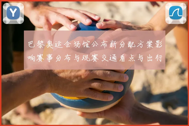 巴黎奥运会场馆公布新分配方案影响赛事分布与观赛交通看点与出行建议