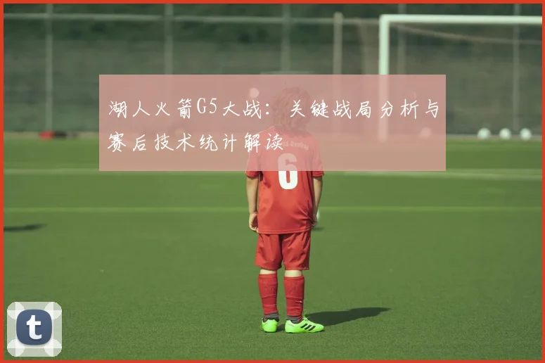 湖人火箭G5大战：关键战局分析与赛后技术统计解读