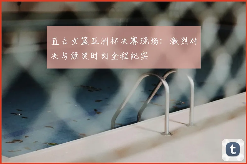 直击女篮亚洲杯决赛现场：激烈对决与颁奖时刻全程纪实