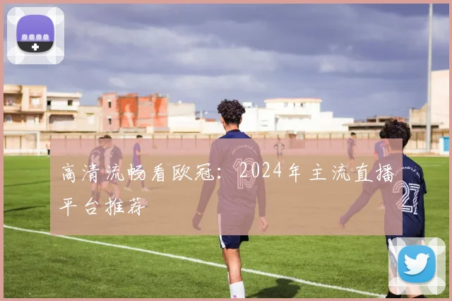 高清流畅看欧冠：2024年主流直播平台推荐